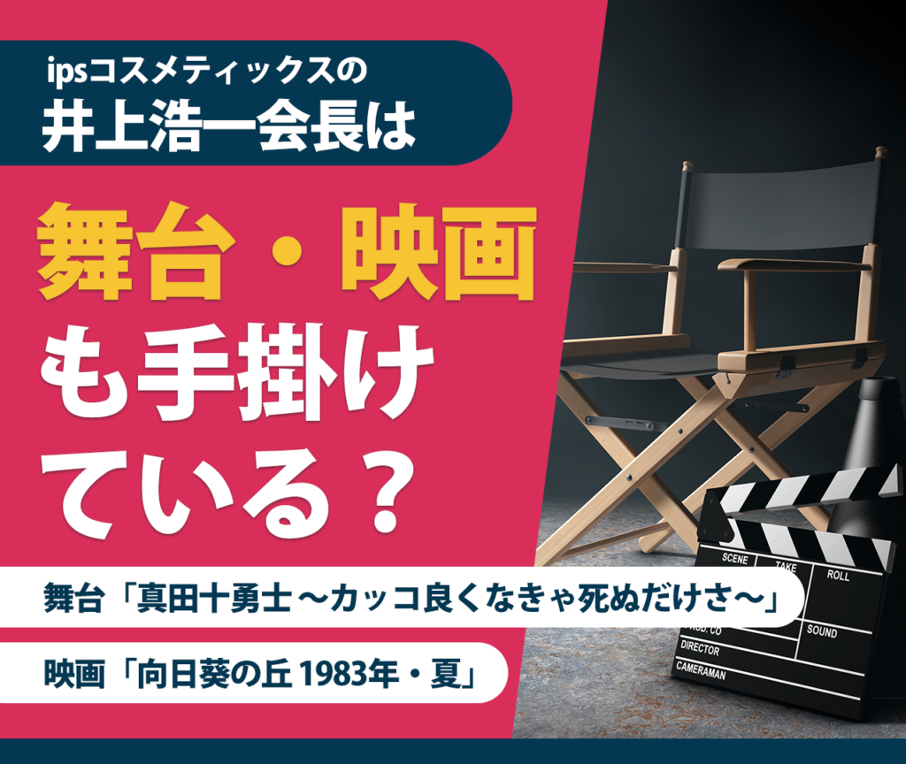 ipsコスメティックスの井上浩一会長は舞台・映画も手掛けている？ 舞台「真田十勇士 ～カッコ良くなきゃ死ぬだけさ～」	 映画「向日葵の丘 1983年・夏」	